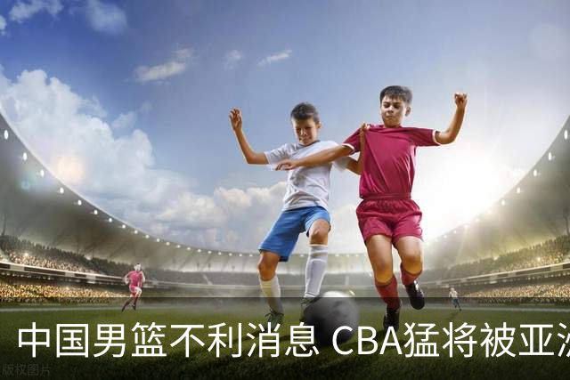 中国男篮不利消息 CBA猛将被亚洲劲敌抢先归化 亚运会难度升级