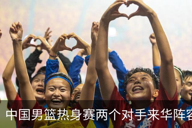 中国男篮热身赛两个对手来华阵容公布！不是最强阵容却有超星在内