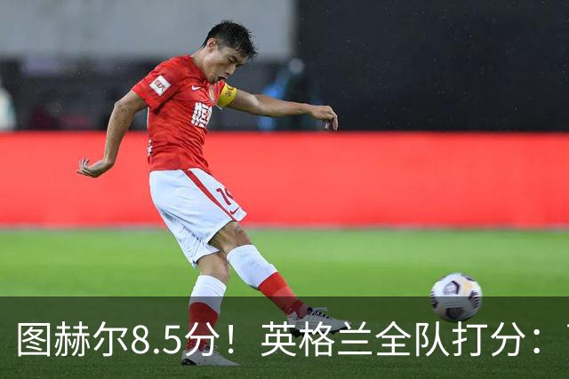 图赫尔8.5分！英格兰全队打分：萨卡+赖斯排前二，1将刚及格