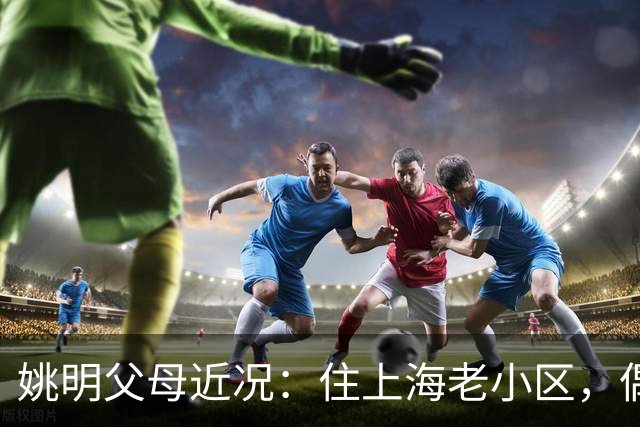 姚明父母近况：住上海老小区，偶尔回苏州探亲，儿子大姚很孝顺