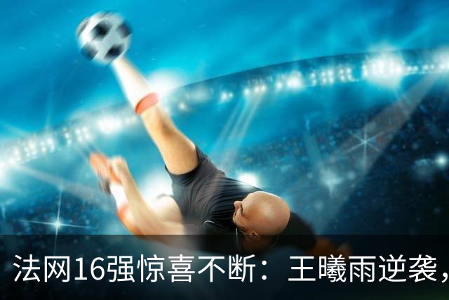 法网16强惊喜不断：王曦雨逆袭，老将科斯蒂亚再创辉煌！
