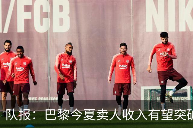 队报：巴黎今夏卖人收入有望突破纪录，甚至可能超过3亿欧元